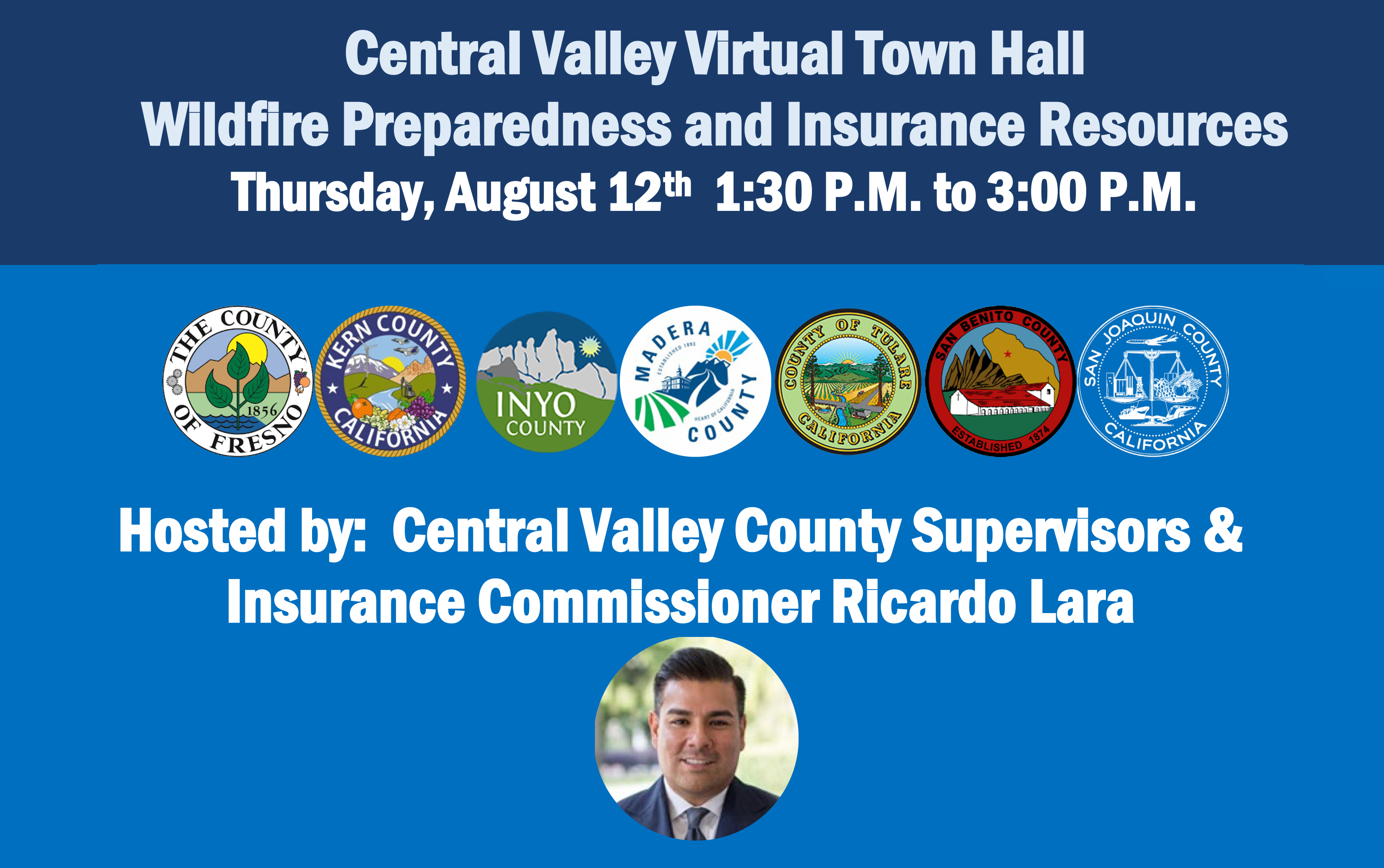 Central Valley Virtual Town Hall Wildfire Preparedness and Insurance Resources Thursday, August 12th 1:30PM to 3:00Pm   Hosted by: Central Valley County Supervisors &amp;  Insurance Commissioner Ricardo Lara