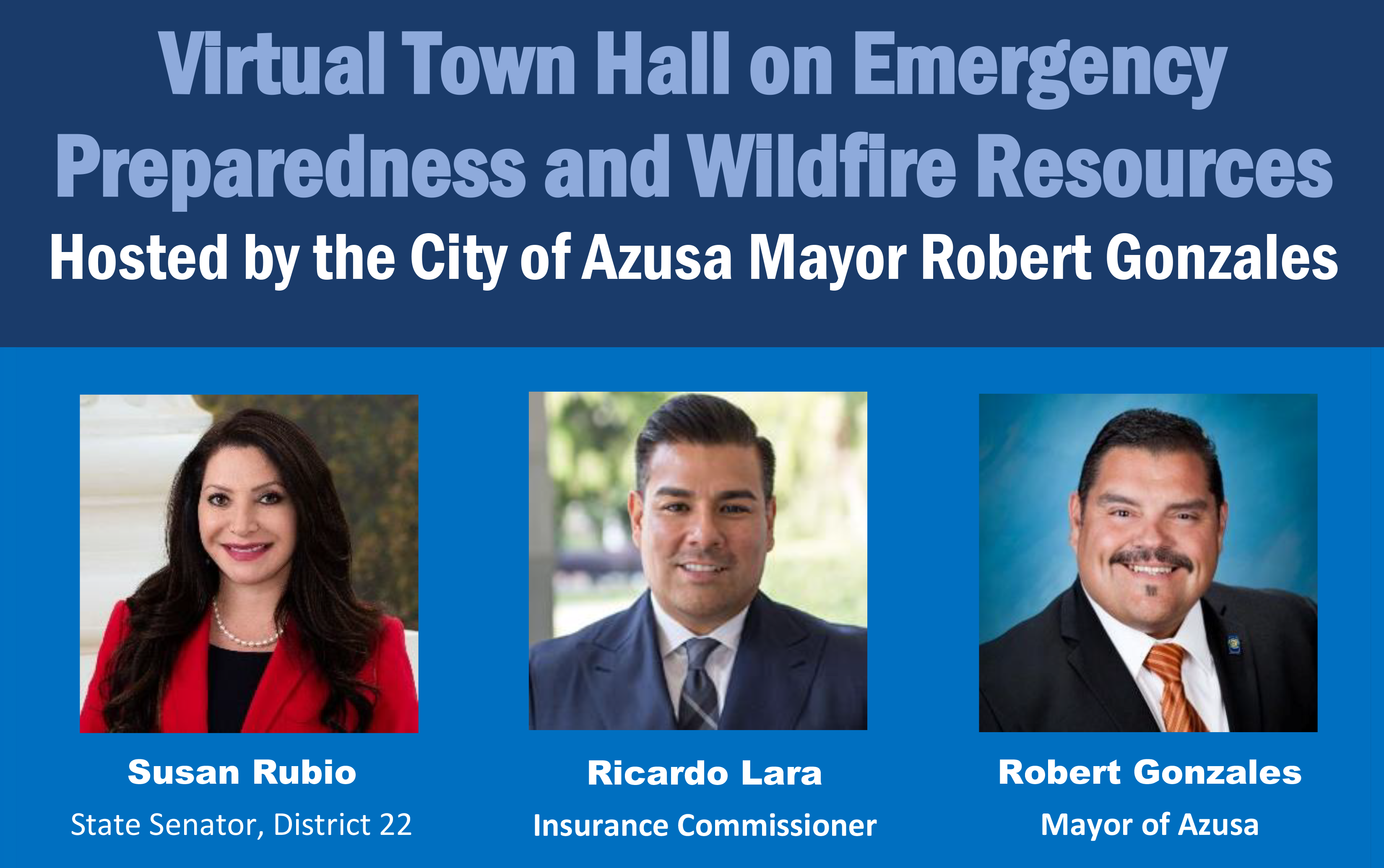 Virtual Town Hall on Emergency Preparedness and Wildfire Resources Hosted by the City of Azusa Mayor Robert Gonzales Susan Rubio, State Senator, District 22 Ricardo Lara, Insurance Commissioner Robert Gonzales, Mayor of Azusa