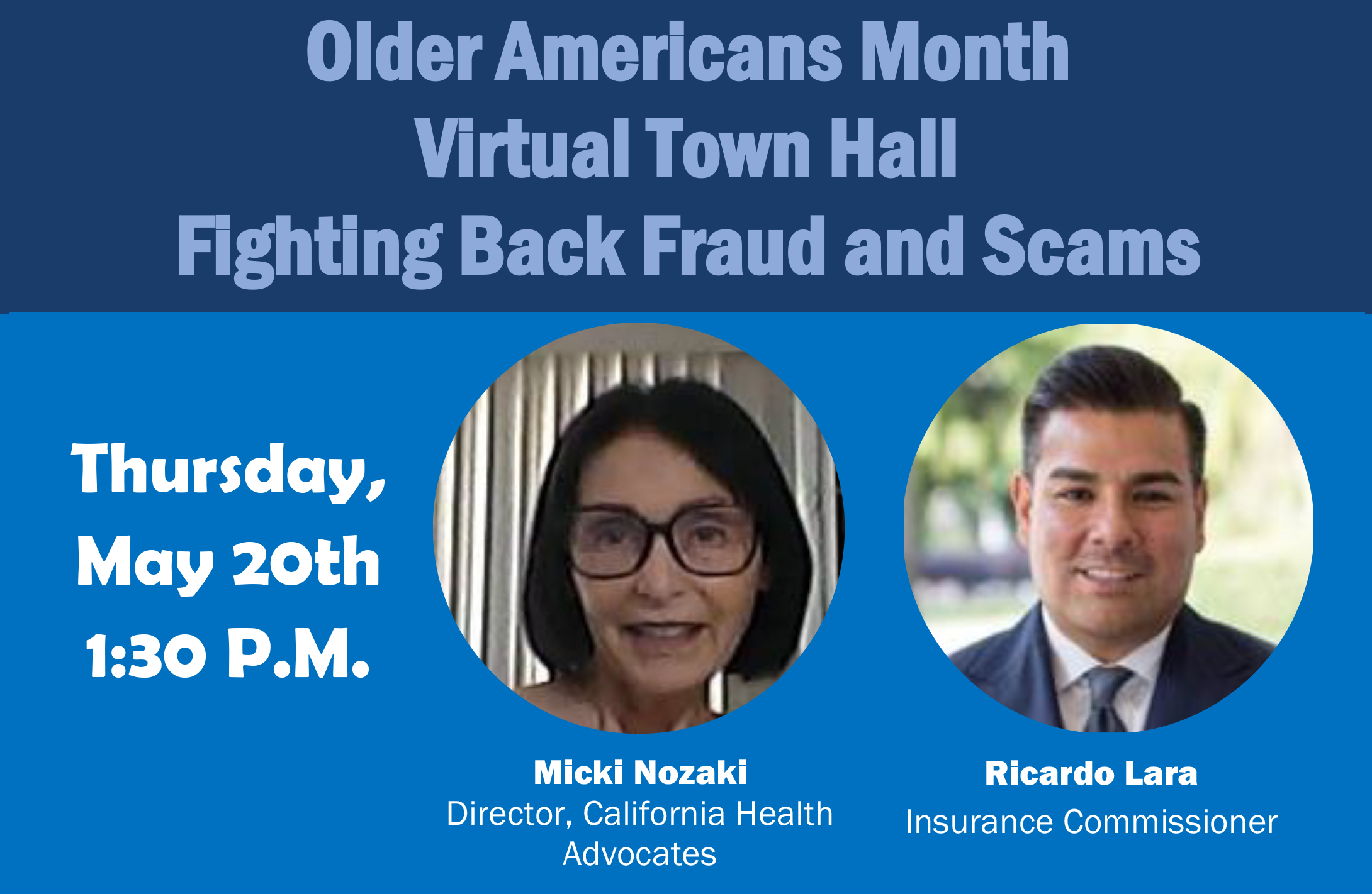 Older Americans Month Virtual Town Hall
Fighting Back Fraud and Scams
Thursday, May 20th, 1:30 P.M.
With Micki Nozaki, Director, California Health Advocates
and Ricardo Lara, Insurance Commissioner