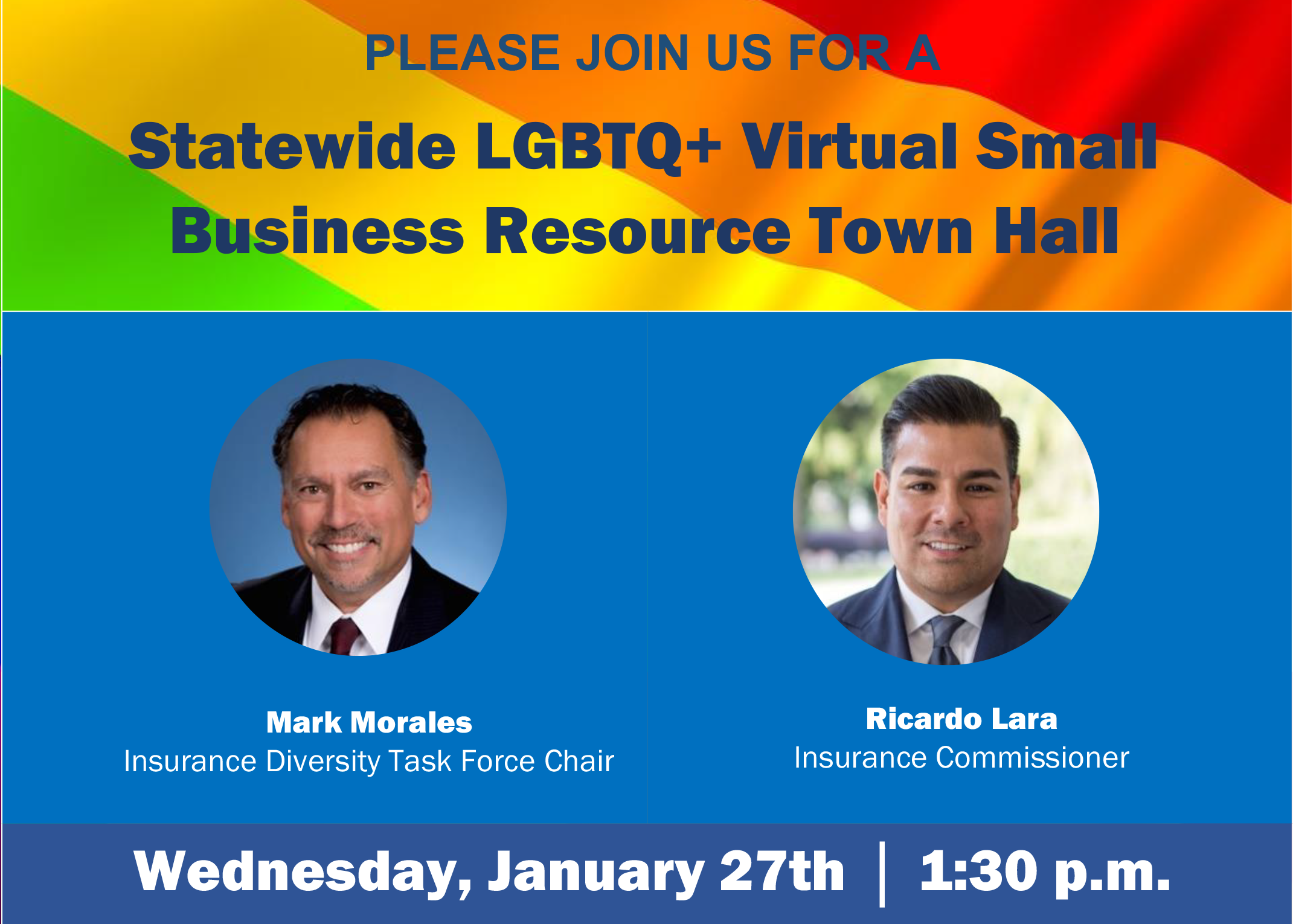 PLEASE JOIN US FOR A Statewide LGBTQ+ Virtual Small Business Resource Town Hall
With Mark Morales Insurance Diversity Task Force Chair &amp; Ricardo Lara Insurance Commissioner on Wednesday, January 27th at 1:30 pm
